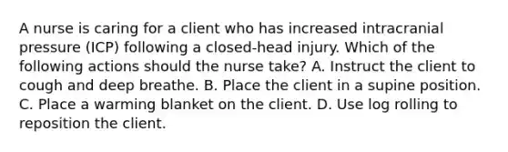 A nurse is caring for a client who has increased intracranial pressure (ICP) following a closed-head injury. Which of the following actions should the nurse take? A. Instruct the client to cough and deep breathe. B. Place the client in a supine position. C. Place a warming blanket on the client. D. Use log rolling to reposition the client.