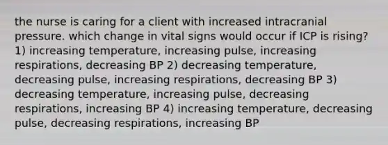 the nurse is caring for a client with increased intracranial pressure. which change in vital signs would occur if ICP is rising? 1) increasing temperature, increasing pulse, increasing respirations, decreasing BP 2) decreasing temperature, decreasing pulse, increasing respirations, decreasing BP 3) decreasing temperature, increasing pulse, decreasing respirations, increasing BP 4) increasing temperature, decreasing pulse, decreasing respirations, increasing BP