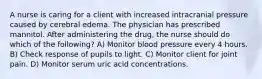 A nurse is caring for a client with increased intracranial pressure caused by cerebral edema. The physician has prescribed mannitol. After administering the drug, the nurse should do which of the following? A) Monitor blood pressure every 4 hours. B) Check response of pupils to light. C) Monitor client for joint pain. D) Monitor serum uric acid concentrations.