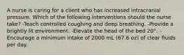 A nurse is caring for a client who has increased intracranial pressure. Which of the following interventions should the nurse take? -Teach controlled coughing and deep breathing. -Provide a brightly lit environment. -Elevate the head of the bed 20°. -Encourage a minimum intake of 2000 mL (67.6 oz) of clear fluids per day.