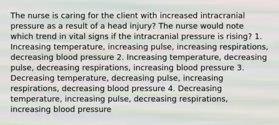 The nurse is caring for the client with increased intracranial pressure as a result of a head injury? The nurse would note which trend in vital signs if the intracranial pressure is rising? 1. Increasing temperature, increasing pulse, increasing respirations, decreasing blood pressure 2. Increasing temperature, decreasing pulse, decreasing respirations, increasing blood pressure 3. Decreasing temperature, decreasing pulse, increasing respirations, decreasing blood pressure 4. Decreasing temperature, increasing pulse, decreasing respirations, increasing blood pressure