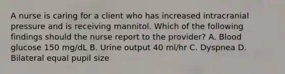 A nurse is caring for a client who has increased intracranial pressure and is receiving mannitol. Which of the following findings should the nurse report to the provider? A. Blood glucose 150 mg/dL B. Urine output 40 ml/hr C. Dyspnea D. Bilateral equal pupil size