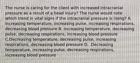 The nurse is caring for the client with increased intracranial pressure as a result of a head injury? The nurse would note which trend in vital signs if the intracranial pressure is rising? A. Increasing temperature, increasing pulse, increasing respirations, decreasing blood pressure B. Increasing temperature, decreasing pulse, decreasing respirations, increasing blood pressure C.Decreasing temperature, decreasing pulse, increasing respirations, decreasing blood pressure D. .Decreasing temperature, increasing pulse, decreasing respirations, increasing blood pressure