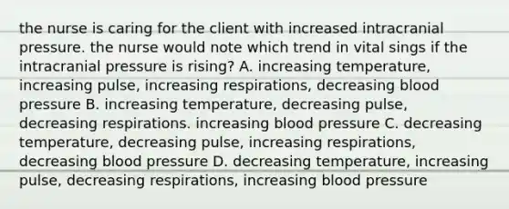 the nurse is caring for the client with increased intracranial pressure. the nurse would note which trend in vital sings if the intracranial pressure is rising? A. increasing temperature, increasing pulse, increasing respirations, decreasing blood pressure B. increasing temperature, decreasing pulse, decreasing respirations. increasing blood pressure C. decreasing temperature, decreasing pulse, increasing respirations, decreasing blood pressure D. decreasing temperature, increasing pulse, decreasing respirations, increasing blood pressure