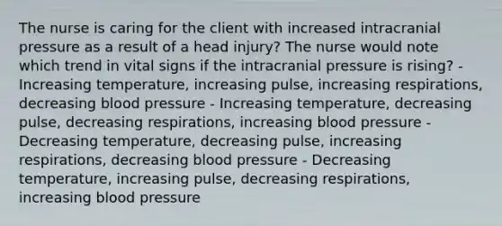 The nurse is caring for the client with increased intracranial pressure as a result of a head injury? The nurse would note which trend in vital signs if the intracranial pressure is rising? - Increasing temperature, increasing pulse, increasing respirations, decreasing blood pressure - Increasing temperature, decreasing pulse, decreasing respirations, increasing blood pressure - Decreasing temperature, decreasing pulse, increasing respirations, decreasing blood pressure - Decreasing temperature, increasing pulse, decreasing respirations, increasing blood pressure