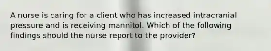 A nurse is caring for a client who has increased intracranial pressure and is receiving mannitol. Which of the following findings should the nurse report to the provider?