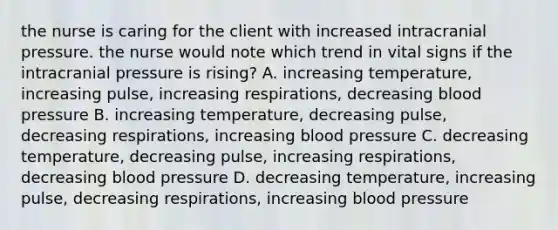 the nurse is caring for the client with increased intracranial pressure. the nurse would note which trend in vital signs if the intracranial pressure is rising? A. increasing temperature, increasing pulse, increasing respirations, decreasing blood pressure B. increasing temperature, decreasing pulse, decreasing respirations, increasing blood pressure C. decreasing temperature, decreasing pulse, increasing respirations, decreasing blood pressure D. decreasing temperature, increasing pulse, decreasing respirations, increasing blood pressure