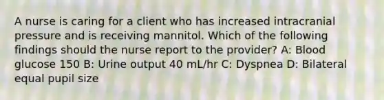 A nurse is caring for a client who has increased intracranial pressure and is receiving mannitol. Which of the following findings should the nurse report to the provider? A: Blood glucose 150 B: Urine output 40 mL/hr C: Dyspnea D: Bilateral equal pupil size