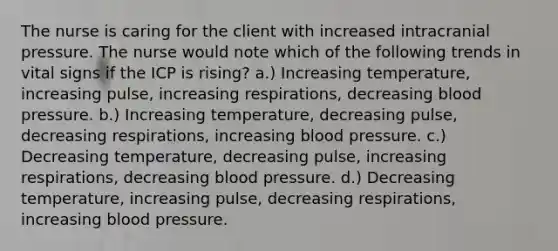 The nurse is caring for the client with increased intracranial pressure. The nurse would note which of the following trends in vital signs if the ICP is rising? a.) Increasing temperature, increasing pulse, increasing respirations, decreasing blood pressure. b.) Increasing temperature, decreasing pulse, decreasing respirations, increasing blood pressure. c.) Decreasing temperature, decreasing pulse, increasing respirations, decreasing blood pressure. d.) Decreasing temperature, increasing pulse, decreasing respirations, increasing blood pressure.