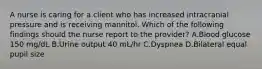 A nurse is caring for a client who has increased intracranial pressure and is receiving mannitol. Which of the following findings should the nurse report to the provider? A.Blood glucose 150 mg/dL B.Urine output 40 mL/hr C.Dyspnea D.Bilateral equal pupil size