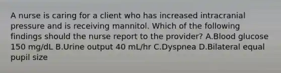 A nurse is caring for a client who has increased intracranial pressure and is receiving mannitol. Which of the following findings should the nurse report to the provider? A.Blood glucose 150 mg/dL B.Urine output 40 mL/hr C.Dyspnea D.Bilateral equal pupil size