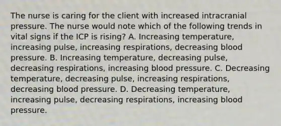 The nurse is caring for the client with increased intracranial pressure. The nurse would note which of the following trends in vital signs if the ICP is rising? A. Increasing temperature, increasing pulse, increasing respirations, decreasing blood pressure. B. Increasing temperature, decreasing pulse, decreasing respirations, increasing blood pressure. C. Decreasing temperature, decreasing pulse, increasing respirations, decreasing blood pressure. D. Decreasing temperature, increasing pulse, decreasing respirations, increasing blood pressure.