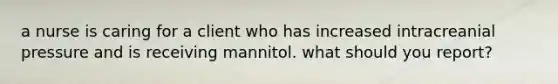 a nurse is caring for a client who has increased intracreanial pressure and is receiving mannitol. what should you report?