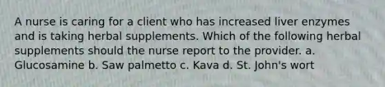 A nurse is caring for a client who has increased liver enzymes and is taking herbal supplements. Which of the following herbal supplements should the nurse report to the provider. a. Glucosamine b. Saw palmetto c. Kava d. St. John's wort