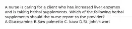 A nurse is caring for a client who has increased liver enzymes and is taking herbal supplements. Which of the following herbal supplements should the nurse report to the provider? A.Glucosamine B.Saw palmetto C. kava D.St. John's wort