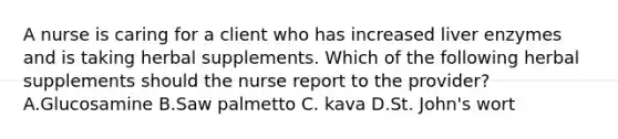 A nurse is caring for a client who has increased liver enzymes and is taking herbal supplements. Which of the following herbal supplements should the nurse report to the provider? A.Glucosamine B.Saw palmetto C. kava D.St. John's wort