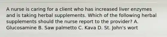 A nurse is caring for a client who has increased liver enzymes and is taking herbal supplements. Which of the following herbal supplements should the nurse report to the provider? A. Glucosamine B. Saw palmetto C. Kava D. St. John's wort