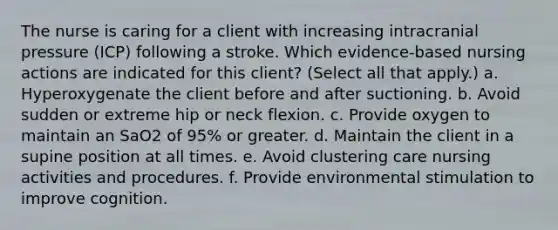 The nurse is caring for a client with increasing intracranial pressure (ICP) following a stroke. Which evidence-based nursing actions are indicated for this client? (Select all that apply.) a. Hyperoxygenate the client before and after suctioning. b. Avoid sudden or extreme hip or neck flexion. c. Provide oxygen to maintain an SaO2 of 95% or greater. d. Maintain the client in a supine position at all times. e. Avoid clustering care nursing activities and procedures. f. Provide environmental stimulation to improve cognition.