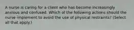 A nurse is caring for a client who has become increasingly anxious and confused. Which of the following actions should the nurse implement to avoid the use of physical restraints? (Select all that apply.)