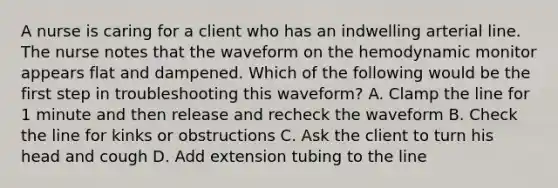 A nurse is caring for a client who has an indwelling arterial line. The nurse notes that the waveform on the hemodynamic monitor appears flat and dampened. Which of the following would be the first step in troubleshooting this waveform? A. Clamp the line for 1 minute and then release and recheck the waveform B. Check the line for kinks or obstructions C. Ask the client to turn his head and cough D. Add extension tubing to the line