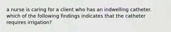 a nurse is caring for a client who has an indwelling catheter. which of the following findings indicates that the catheter requires irrigation?