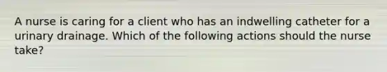 A nurse is caring for a client who has an indwelling catheter for a urinary drainage. Which of the following actions should the nurse take?