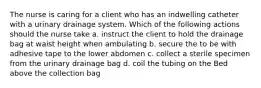 The nurse is caring for a client who has an indwelling catheter with a urinary drainage system. Which of the following actions should the nurse take a. instruct the client to hold the drainage bag at waist height when ambulating b. secure the to be with adhesive tape to the lower abdomen c. collect a sterile specimen from the urinary drainage bag d. coil the tubing on the Bed above the collection bag