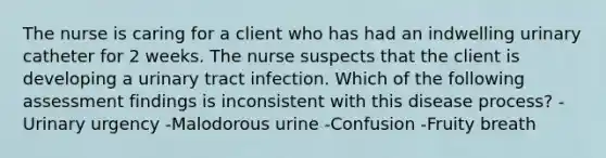 The nurse is caring for a client who has had an indwelling urinary catheter for 2 weeks. The nurse suspects that the client is developing a urinary tract infection. Which of the following assessment findings is inconsistent with this disease process? -Urinary urgency -Malodorous urine -Confusion -Fruity breath