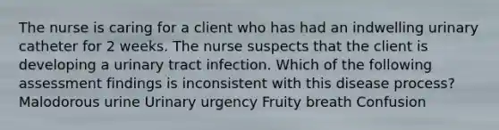 The nurse is caring for a client who has had an indwelling urinary catheter for 2 weeks. The nurse suspects that the client is developing a urinary tract infection. Which of the following assessment findings is inconsistent with this disease process? Malodorous urine Urinary urgency Fruity breath Confusion