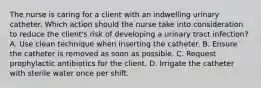 The nurse is caring for a client with an indwelling urinary catheter. Which action should the nurse take into consideration to reduce the client's risk of developing a urinary tract infection? A. Use clean technique when inserting the catheter. B. Ensure the catheter is removed as soon as possible. C. Request prophylactic antibiotics for the client. D. Irrigate the catheter with sterile water once per shift.