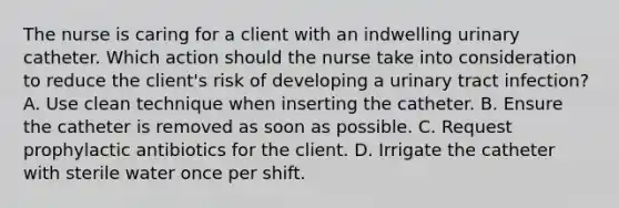 The nurse is caring for a client with an indwelling urinary catheter. Which action should the nurse take into consideration to reduce the client's risk of developing a urinary tract infection? A. Use clean technique when inserting the catheter. B. Ensure the catheter is removed as soon as possible. C. Request prophylactic antibiotics for the client. D. Irrigate the catheter with sterile water once per shift.