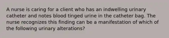 A nurse is caring for a client who has an indwelling urinary catheter and notes blood tinged urine in the catheter bag. The nurse recognizes this finding can be a manifestation of which of the following urinary alterations?