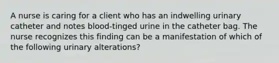 A nurse is caring for a client who has an indwelling urinary catheter and notes blood-tinged urine in the catheter bag. The nurse recognizes this finding can be a manifestation of which of the following urinary alterations?