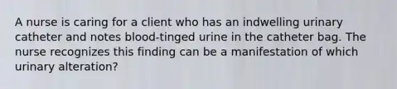 A nurse is caring for a client who has an indwelling urinary catheter and notes blood-tinged urine in the catheter bag. The nurse recognizes this finding can be a manifestation of which urinary alteration?