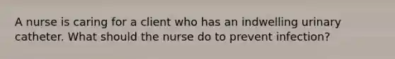 A nurse is caring for a client who has an indwelling urinary catheter. What should the nurse do to prevent infection?