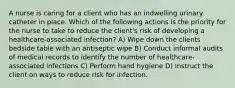 A nurse is caring for a client who has an indwelling urinary catheter in place. Which of the following actions is the priority for the nurse to take to reduce the client's risk of developing a healthcare-associated infection? A) Wipe down the clients bedside table with an antiseptic wipe B) Conduct informal audits of medical records to identify the number of healthcare-associated infections C) Perform hand hygiene D) Instruct the client on ways to reduce risk for infection.