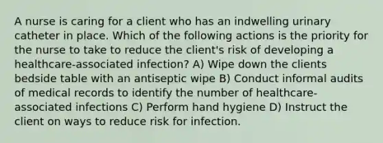 A nurse is caring for a client who has an indwelling urinary catheter in place. Which of the following actions is the priority for the nurse to take to reduce the client's risk of developing a healthcare-associated infection? A) Wipe down the clients bedside table with an antiseptic wipe B) Conduct informal audits of medical records to identify the number of healthcare-associated infections C) Perform hand hygiene D) Instruct the client on ways to reduce risk for infection.