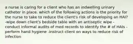 a nurse is caring for a client who has an indwelling urinary catheter in place. which of the following actions is the priority for the nurse to take to reduce the client's risk of developing an HAI? -wipe down client's bedside table with an antiseptic wipe -conduct informal audits of med records to identify the # of HAIs -perform hand hygiene -instruct client on ways to reduce risk of infection