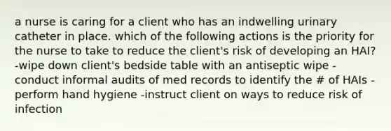 a nurse is caring for a client who has an indwelling urinary catheter in place. which of the following actions is the priority for the nurse to take to reduce the client's risk of developing an HAI? -wipe down client's bedside table with an antiseptic wipe -conduct informal audits of med records to identify the # of HAIs -perform hand hygiene -instruct client on ways to reduce risk of infection