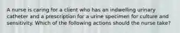 A nurse is caring for a client who has an indwelling urinary catheter and a prescription for a urine specimen for culture and sensitivity. Which of the following actions should the nurse take?