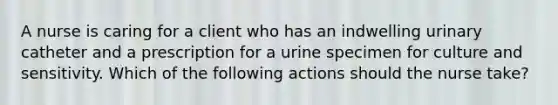 A nurse is caring for a client who has an indwelling urinary catheter and a prescription for a urine specimen for culture and sensitivity. Which of the following actions should the nurse take?