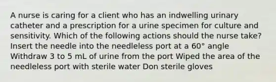 A nurse is caring for a client who has an indwelling urinary catheter and a prescription for a urine specimen for culture and sensitivity. Which of the following actions should the nurse take? Insert the needle into the needleless port at a 60° angle Withdraw 3 to 5 mL of urine from the port Wiped the area of the needleless port with sterile water Don sterile gloves