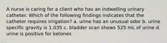 A nurse is caring for a client who has an indwelling urinary catheter. Which of the following findings indicates that the catheter requires irrigation? a. urine has an unusual odor b. urine specific gravity is 1.035 c. bladder scan shows 525 mL of urine d. urine is positive for ketones