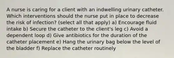 A nurse is caring for a client with an indwelling urinary catheter. Which interventions should the nurse put in place to decrease the risk of infection? (select all that apply) a) Encourage fluid intake b) Secure the catheter to the client's leg c) Avoid a dependent loop d) Give antibiotics for the duration of the catheter placement e) Hang the urinary bag below the level of the bladder f) Replace the catheter routinely