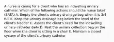 A nurse is caring for a client who has an indwelling urinary catheter. Which of the following actions should the nurse take? (SATA) A. Empty the client's urinary drainage bag when it is 3/4 full B. Keep the urinary drainage bag below the level of the client's bladder C. Assess the client's need for the indwelling urinary catheter daily D. Rest the urinary collection bag on the floor when the client is sitting in a chair E. Maintain a closed system of the client's urinary catheter