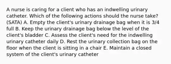 A nurse is caring for a client who has an indwelling urinary catheter. Which of the following actions should the nurse take? (SATA) A. Empty the client's urinary drainage bag when it is 3/4 full B. Keep the urinary drainage bag below the level of the client's bladder C. Assess the client's need for the indwelling urinary catheter daily D. Rest the urinary collection bag on the floor when the client is sitting in a chair E. Maintain a closed system of the client's urinary catheter