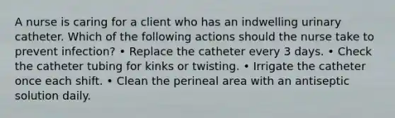 A nurse is caring for a client who has an indwelling urinary catheter. Which of the following actions should the nurse take to prevent infection? • Replace the catheter every 3 days. • Check the catheter tubing for kinks or twisting. • Irrigate the catheter once each shift. • Clean the perineal area with an antiseptic solution daily.