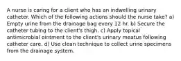 A nurse is caring for a client who has an indwelling urinary catheter. Which of the following actions should the nurse take? a) Empty urine from the drainage bag every 12 hr. b) Secure the catheter tubing to the client's thigh. c) Apply topical antimicrobial ointment to the client's urinary meatus following catheter care. d) Use clean technique to collect urine specimens from the drainage system.