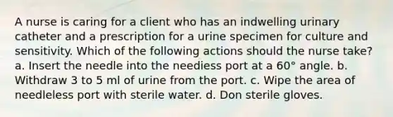 A nurse is caring for a client who has an indwelling urinary catheter and a prescription for a urine specimen for culture and sensitivity. Which of the following actions should the nurse take? a. Insert the needle into the neediess port at a 60° angle. b. Withdraw 3 to 5 ml of urine from the port. c. Wipe the area of needleless port with sterile water. d. Don sterile gloves.