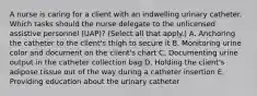 A nurse is caring for a client with an indwelling urinary catheter. Which tasks should the nurse delegate to the unlicensed assistive personnel (UAP)? (Select all that apply.) A. Anchoring the catheter to the client's thigh to secure it B. Monitoring urine color and document on the client's chart C. Documenting urine output in the catheter collection bag D. Holding the client's adipose tissue out of the way during a catheter insertion E. Providing education about the urinary catheter